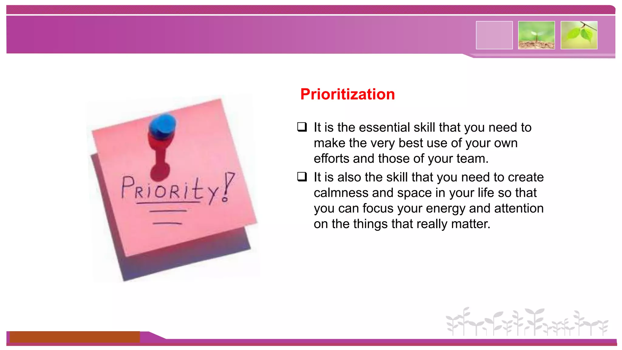 www.themegallery.com 
Prioritization 
 It is the essential skill that you need to 
make the very best use of your own 
efforts and those of your team. 
 It is also the skill that you need to create 
calmness and space in your life so that 
you can focus your energy and attention 
on the things that really matter. 
 