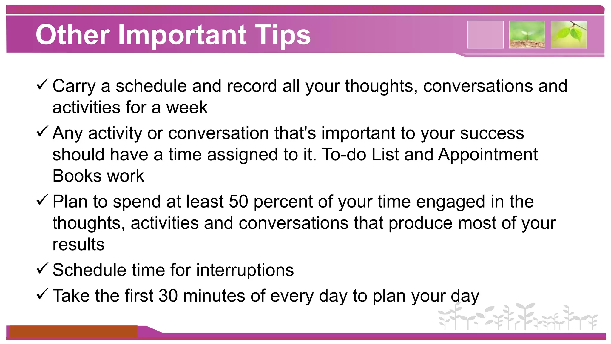 Other Important Tips 
 Carry a schedule and record all your thoughts, conversations and 
activities for a week 
 Any activity or conversation that's important to your success 
should have a time assigned to it. To-do List and Appointment 
Books work 
 Plan to spend at least 50 percent of your time engaged in the 
thoughts, activities and conversations that produce most of your 
results 
 Schedule time for interruptions 
 Take the first 30 minutes of every day to plan your day 
www.themegallery.com 
 