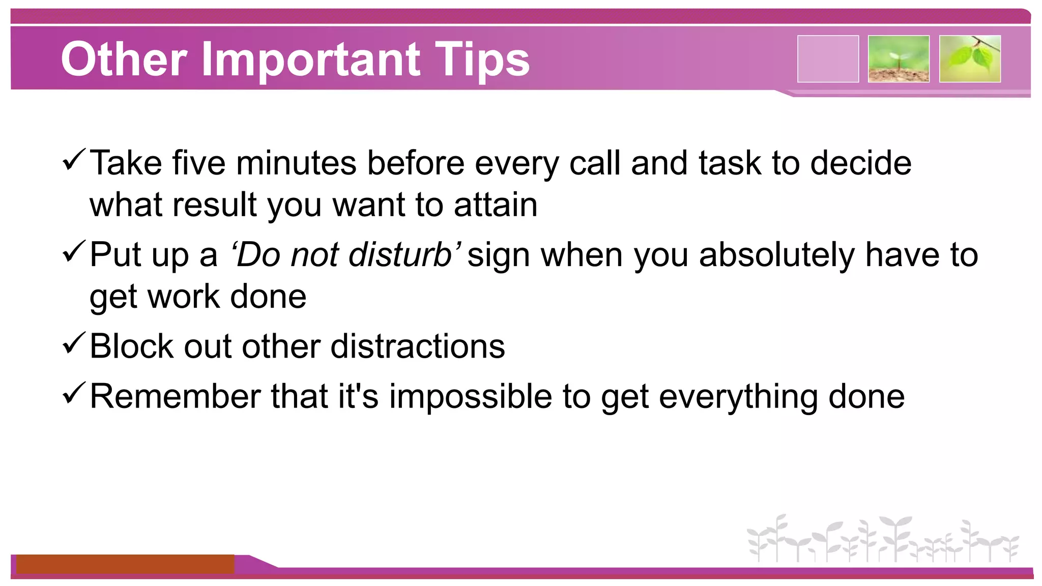 Other Important Tips 
Take five minutes before every call and task to decide 
what result you want to attain 
Put up a ‘Do not disturb’ sign when you absolutely have to 
get work done 
Block out other distractions 
Remember that it's impossible to get everything done 
www.themegallery.com 
 