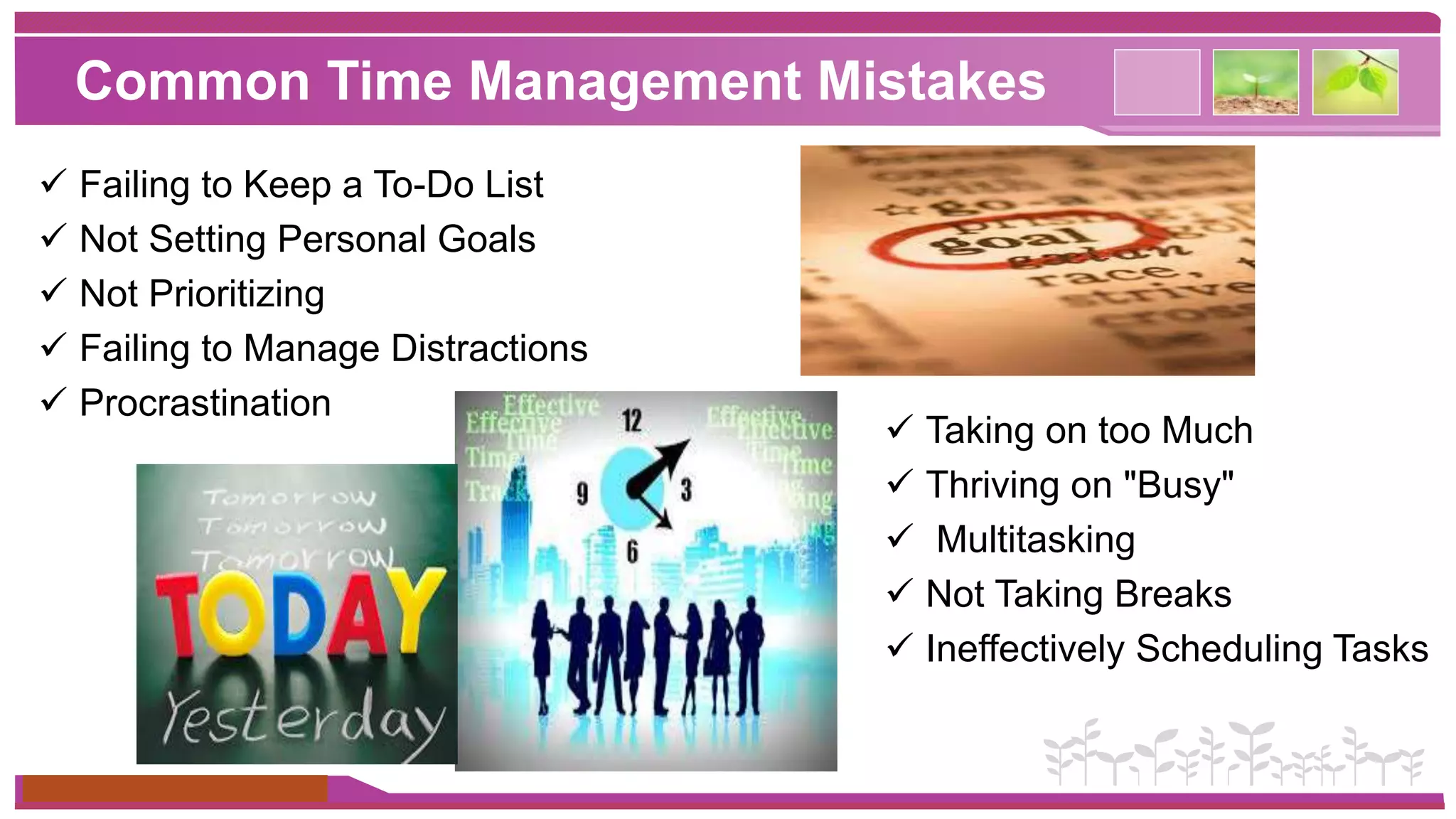 Common Time Management Mistakes 
 Failing to Keep a To-Do List 
 Not Setting Personal Goals 
 Not Prioritizing 
 Failing to Manage Distractions 
 Procrastination 
www.themegallery.com 
 Taking on too Much 
 Thriving on "Busy" 
 Multitasking 
 Not Taking Breaks 
 Ineffectively Scheduling Tasks 
 