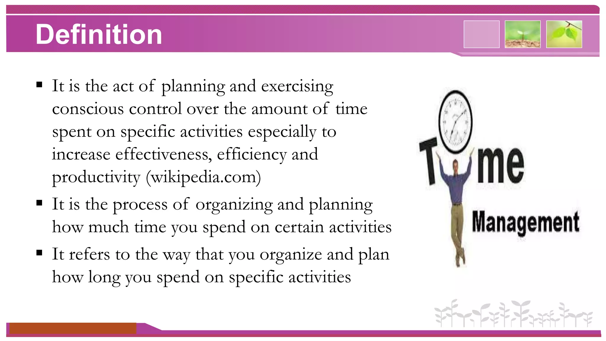 Definition 
 It is the act of planning and exercising 
conscious control over the amount of time 
spent on specific activities especially to 
increase effectiveness, efficiency and 
productivity (wikipedia.com) 
 It is the process of organizing and planning 
how much time you spend on certain activities 
 It refers to the way that you organize and plan 
how long you spend on specific activities 
www.themegallery.com 
 
