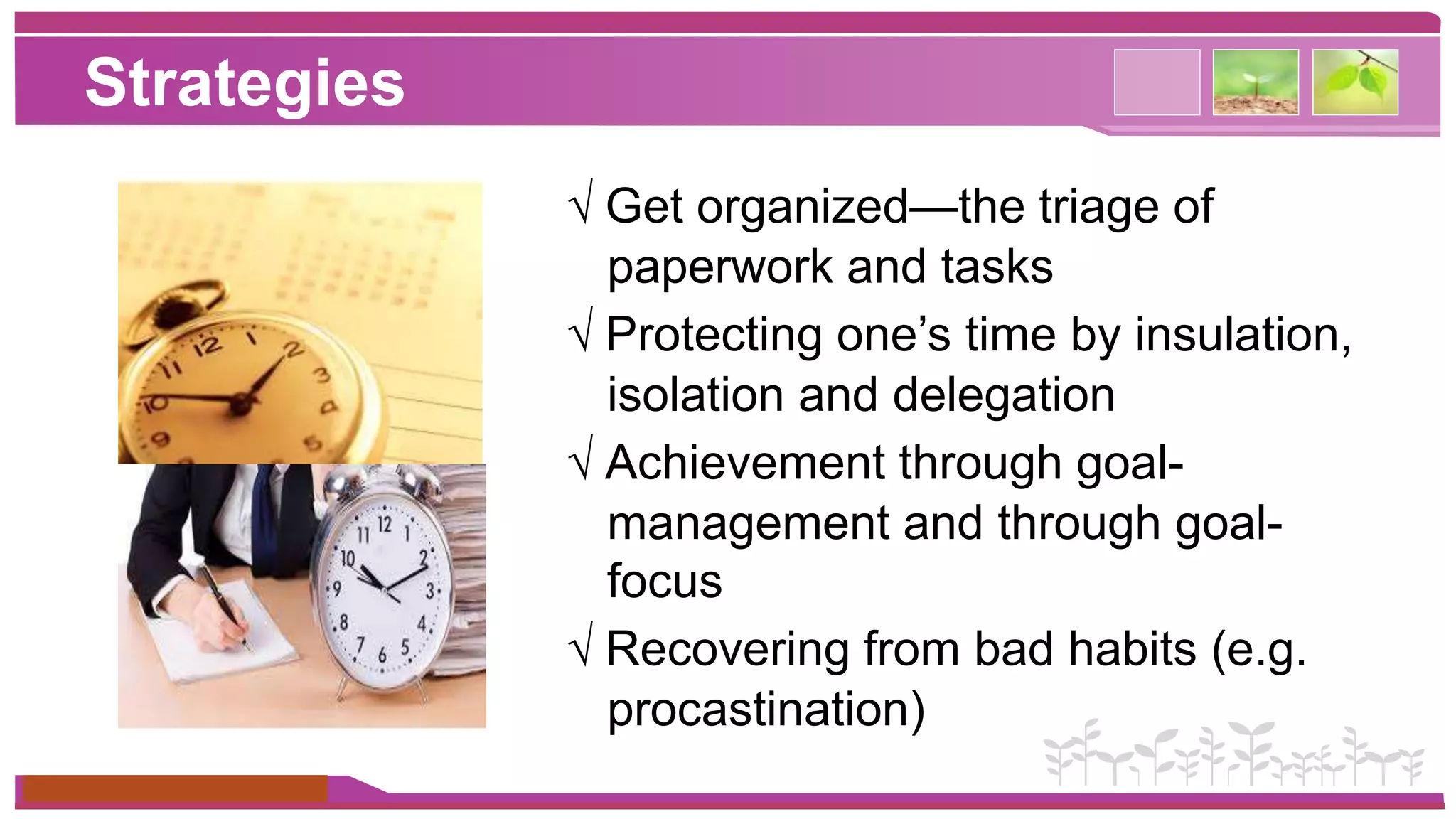 Strategies 
www.themegallery.com 
√ Get organized—the triage of 
paperwork and tasks 
√ Protecting one’s time by insulation, 
isolation and delegation 
√ Achievement through goal-management 
and through goal-focus 
√ Recovering from bad habits (e.g. 
procastination) 
 