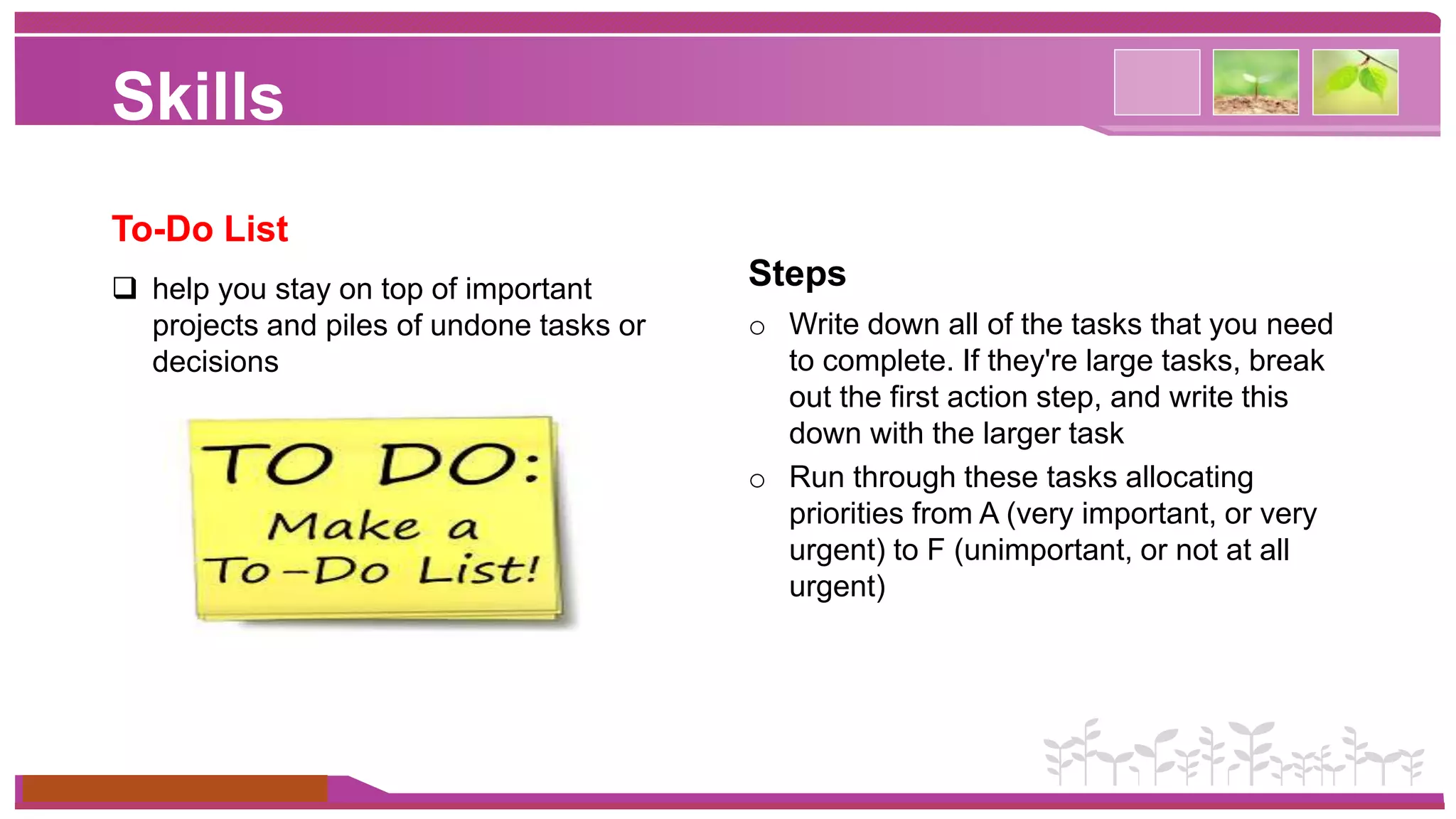 Skills 
To-Do List 
 help you stay on top of important 
projects and piles of undone tasks or 
decisions 
www.themegallery.com 
Steps 
o Write down all of the tasks that you need 
to complete. If they're large tasks, break 
out the first action step, and write this 
down with the larger task 
o Run through these tasks allocating 
priorities from A (very important, or very 
urgent) to F (unimportant, or not at all 
urgent) 
 
