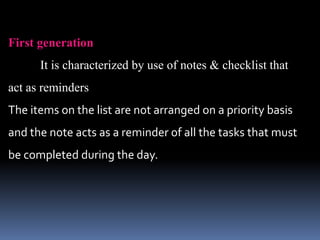 First generation
It is characterized by use of notes & checklist that
act as reminders
The items on the list are not arranged on a priority basis
and the note acts as a reminder of all the tasks that must
be completed during the day.
 