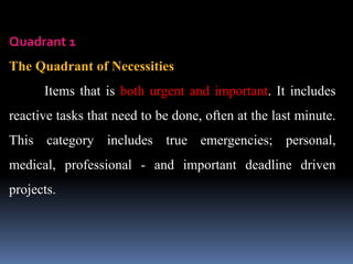 Quadrant 1
The Quadrant of Necessities
Items that is both urgent and important. It includes
reactive tasks that need to be done, often at the last minute.
This category includes true emergencies; personal,
medical, professional - and important deadline driven
projects.
 