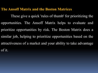 The Ansoff Matrix and the Boston Matrices
These give a quick 'rules of thumb' for prioritizing the
opportunities. The Ansoff Matrix helps to evaluate and
prioritize opportunities by risk. The Boston Matrix does a
similar job, helping to prioritize opportunities based on the
attractiveness of a market and your ability to take advantage
of it.
 
