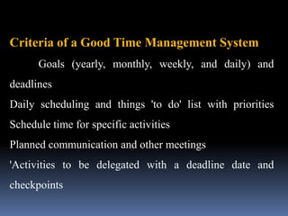 Criteria of a Good Time Management System
Goals (yearly, monthly, weekly, and daily) and
deadlines
Daily scheduling and things 'to do' list with priorities
Schedule time for specific activities
Planned communication and other meetings
'Activities to be delegated with a deadline date and
checkpoints
 