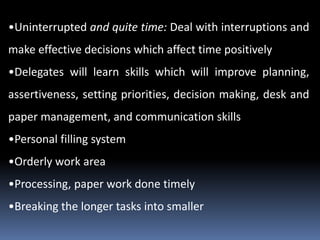 •Uninterrupted and quite time: Deal with interruptions and
make effective decisions which affect time positively
•Delegates will learn skills which will improve planning,
assertiveness, setting priorities, decision making, desk and
paper management, and communication skills
•Personal filling system
•Orderly work area
•Processing, paper work done timely
•Breaking the longer tasks into smaller
 