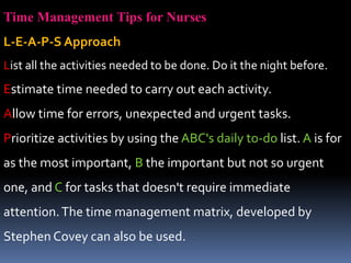 Time Management Tips for Nurses
L-E-A-P-S Approach
List all the activities needed to be done. Do it the night before.
Estimate time needed to carry out each activity.
Allow time for errors, unexpected and urgent tasks.
Prioritize activities by using the ABC's daily to-do list. A is for
as the most important, B the important but not so urgent
one, and C for tasks that doesn't require immediate
attention.The time management matrix, developed by
Stephen Covey can also be used.
 
