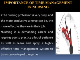 IMPORTANCE OF TIME MANAGEMENT
IN NURSING
•The nursing profession is very busy, and
the more productive a nurse can be, the
more effective they are in their job.
•Nursing is a demanding career and
requires you to practice a lot of patience
as well as learn and apply a highly
effective time management system to
truly stay on top of the game.
 