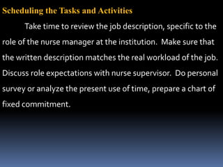Scheduling the Tasks and Activities
Take time to review the job description, specific to the
role of the nurse manager at the institution. Make sure that
the written description matches the real workload of the job.
Discuss role expectations with nurse supervisor. Do personal
survey or analyze the present use of time, prepare a chart of
fixed commitment.
 