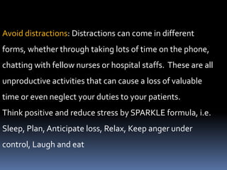 Avoid distractions: Distractions can come in different
forms, whether through taking lots of time on the phone,
chatting with fellow nurses or hospital staffs. These are all
unproductive activities that can cause a loss of valuable
time or even neglect your duties to your patients.
Think positive and reduce stress by SPARKLE formula, i.e.
Sleep, Plan, Anticipate loss, Relax, Keep anger under
control, Laugh and eat
 