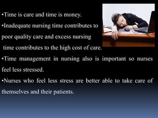 •Time is care and time is money.
•Inadequate nursing time contributes to
poor quality care and excess nursing
time contributes to the high cost of care.
•Time management in nursing also is important so nurses
feel less stressed.
•Nurses who feel less stress are better able to take care of
themselves and their patients.
 