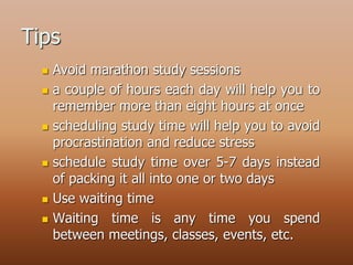 Tips
 Avoid marathon study sessions
 a couple of hours each day will help you to
remember more than eight hours at once
 scheduling study time will help you to avoid
procrastination and reduce stress
 schedule study time over 5-7 days instead
of packing it all into one or two days
 Use waiting time
 Waiting time is any time you spend
between meetings, classes, events, etc.
 