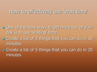 How to effectively use ‘wait time’
 One of the best ways to get more out of your
day is to use ‘waiting’ time
 Create a list of 5 things that you can do in 10
minutes
 Create a list of 5 things that you can do in 20
minutes
 