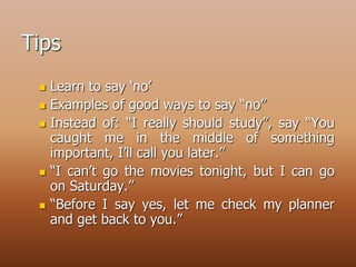 Tips
 Learn to say ‘no’
 Examples of good ways to say “no”
 Instead of: “I really should study”, say “You
caught me in the middle of something
important, I’ll call you later.”
 “I can’t go the movies tonight, but I can go
on Saturday.”
 “Before I say yes, let me check my planner
and get back to you.”
 