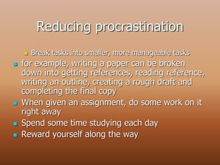 Reducing procrastination
 Break tasks into smaller, more manageable tasks
 for example, writing a paper can be broken
down into getting references, reading reference,
writing an outline, creating a rough draft and
completing the final copy
 When given an assignment, do some work on it
right away
 Spend some time studying each day
 Reward yourself along the way
 