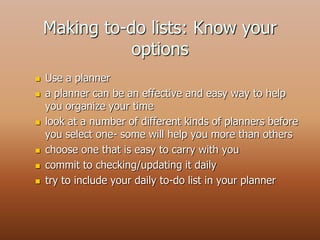 Making to-do lists: Know your
options
 Use a planner
 a planner can be an effective and easy way to help
you organize your time
 look at a number of different kinds of planners before
you select one- some will help you more than others
 choose one that is easy to carry with you
 commit to checking/updating it daily
 try to include your daily to-do list in your planner
 