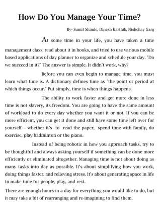 How Do You Manage Your Time?
By- Sumit Shinde, Dinesh Karthik, Nishchay Garg
At some time in your life, you have taken a time
management class, read about it in books, and tried to use various mobile
based applications of day planner to organize and schedule your day. "Do
we succeed in it?" The answer is simple. It didn't work, why?
Before you can even begin to manage time, you must
learn what time is. A dictionary defines time as "the point or period at
which things occur." Put simply, time is when things happens.
The ability to work faster and get more done in less
time is not slavery, its freedom. You are going to have the same amount
of workload to do every day whether you want it or not. If you can be
more efficient, you can get it done and still have some time left over for
yourself— whether it’s to read the paper, spend time with family, do
exercise, play badminton or the piano.
Instead of being robotic in how you approach tasks, try to
be thoughtful and always asking yourself if something can be done more
efficiently or eliminated altogether. Managing time is not about doing as
many tasks into day as possible. It’s about simplifying how you work,
doing things faster, and relieving stress. It’s about generating space in life
to make time for people, play, and rest.
There are enough hours in a day for everything you would like to do, but
it may take a bit of rearranging and re-imagining to find them.
 