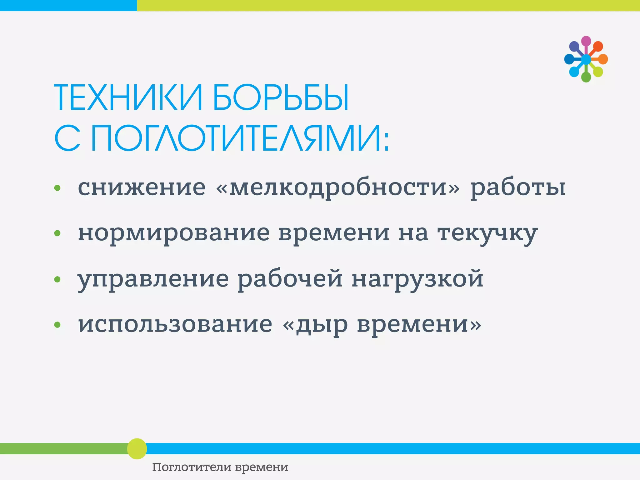ТЕХНИКИ БОРЬБЫ С
ПОГЛОТИТЕЛЯМИ
УПРАВЛЕНИЕ РАБОЧЕЙ НАГРУЗКОЙ
• Планируйте ритмичный отдых, или
организм сам будет искать возможности для
отдыха в процессе работы
• Делайте перерывы на 5 минут каждый час,
делайте перерывы на 20-30 минут в течение
дня
• Меняйте обстановку, двигайтесь, мысленно
отвлекайтесь от рабочих задач
 