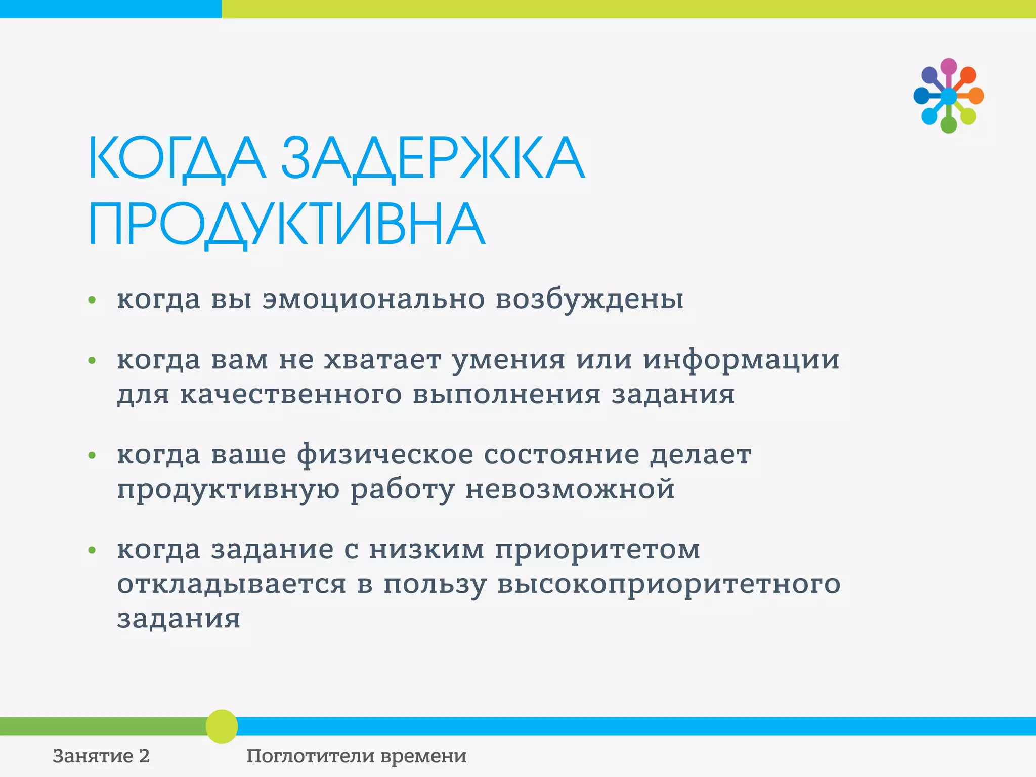КОГДА ЗАДЕРЖКА
ПРОДУКТИВНА
• Когда вы эмоционально возбуждены
• Когда вам не хватает умения или информации
для качественного выполнения задания
• Когда ваше физическое состояние делает
продуктивную работу невозможной
• Когда задание с низким приоритетом
откладывается в пользу высокоприоритетного
задания
 