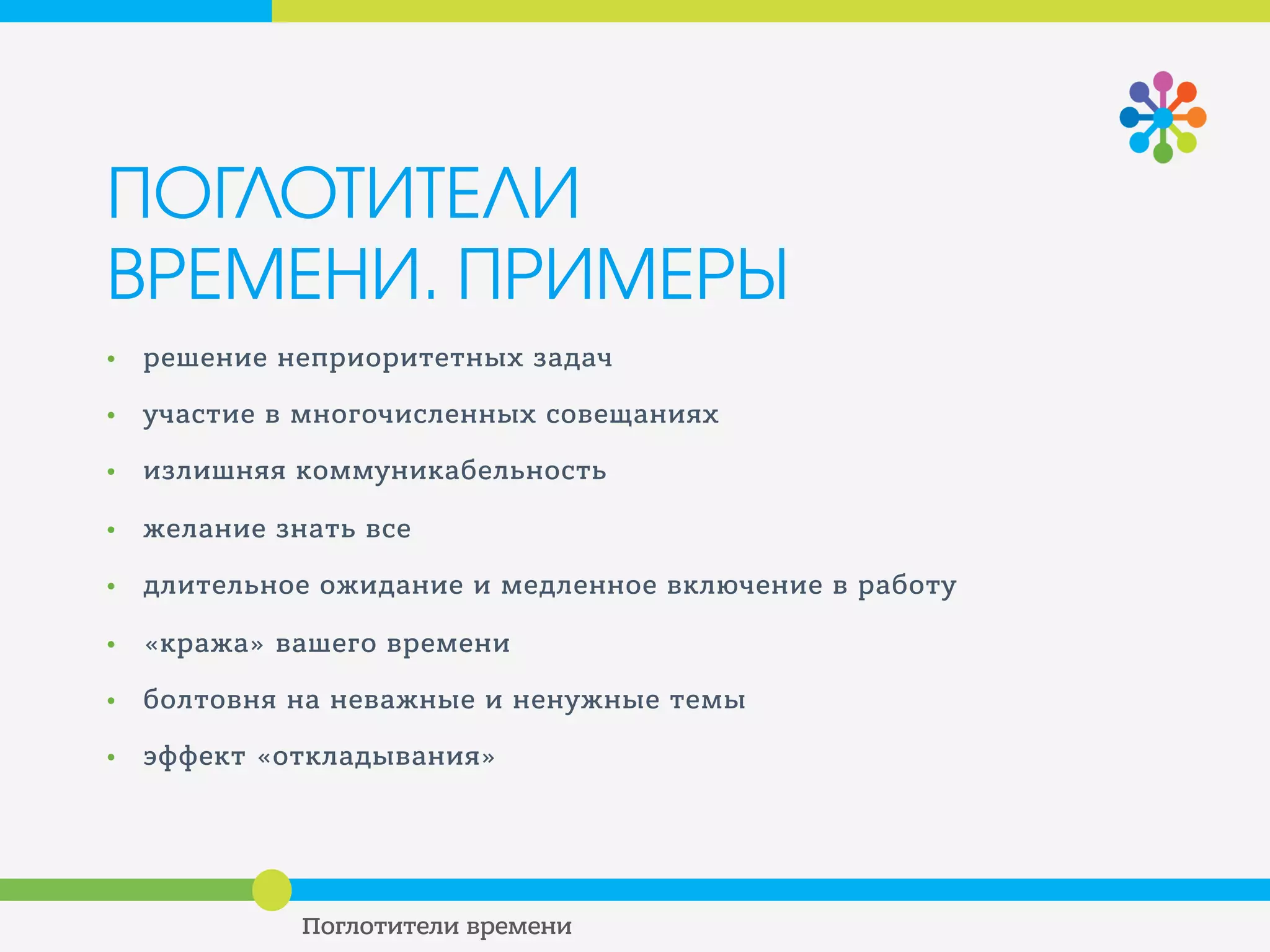 ПОГЛОТИТЕЛИ
ВРЕМЕНИ. ПРИМЕРЫ
• решение неприоритетных задач
• участие в многочисленных совещаниях
• излишняя коммуникабельность
• желание знать все
• длительное ожидание и медленное включение в работу
• «кража» вашего времени
• болтовня на неважные и ненужные темы
• эффект «откладывания»
 