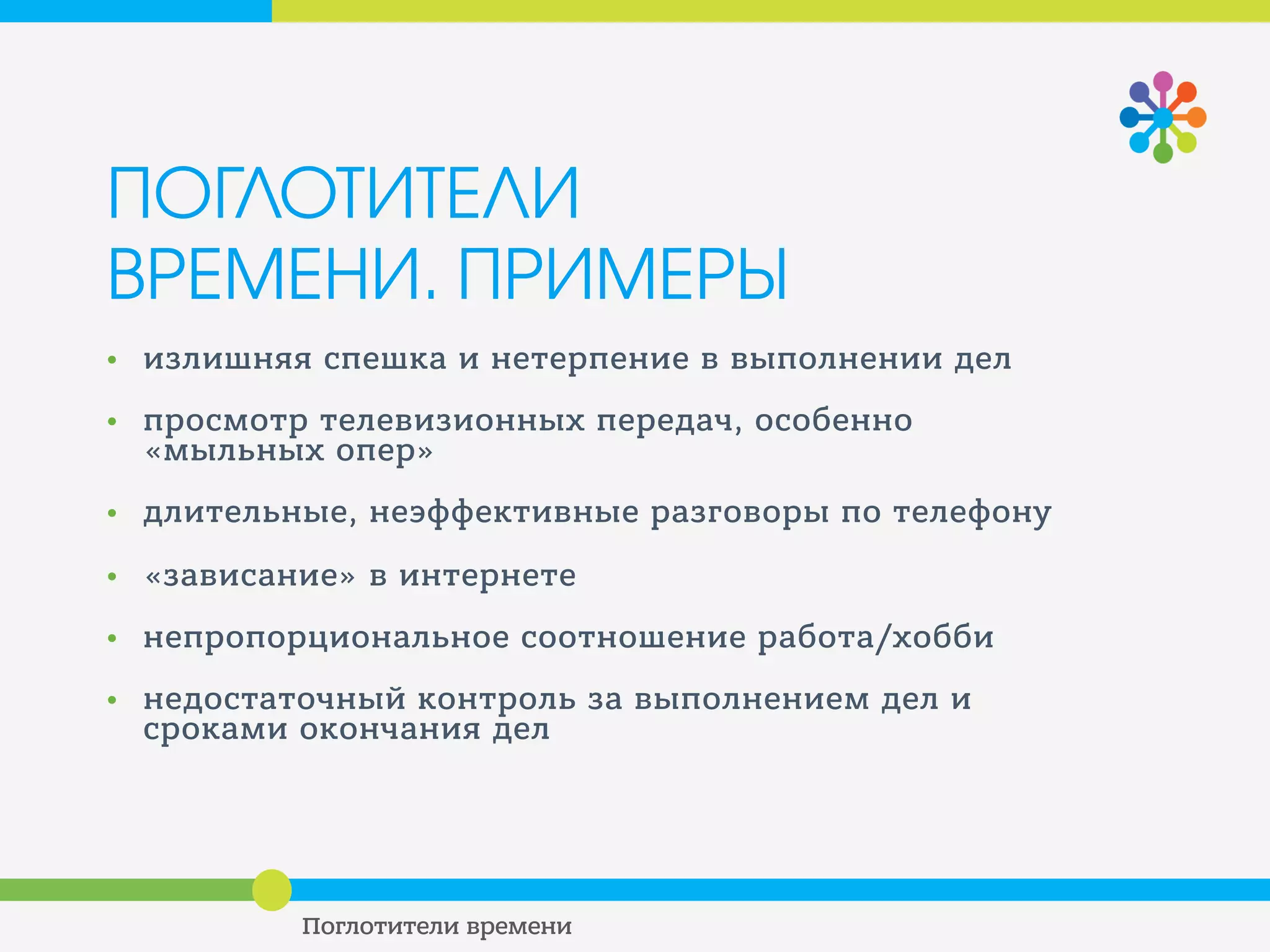 ПОГЛОТИТЕЛИ
ВРЕМЕНИ. ПРИМЕРЫ
• излишняя спешка и нетерпение в выполнении дел
• просмотр телевизионных передач, особенно
«мыльных опер»
• длительные, неэффективные разговоры по телефону
• «зависание» в интернете
• непропорциональное соотношение работа/хобби
• недостаточный контроль за выполнением дел и
сроками окончания дел
 
