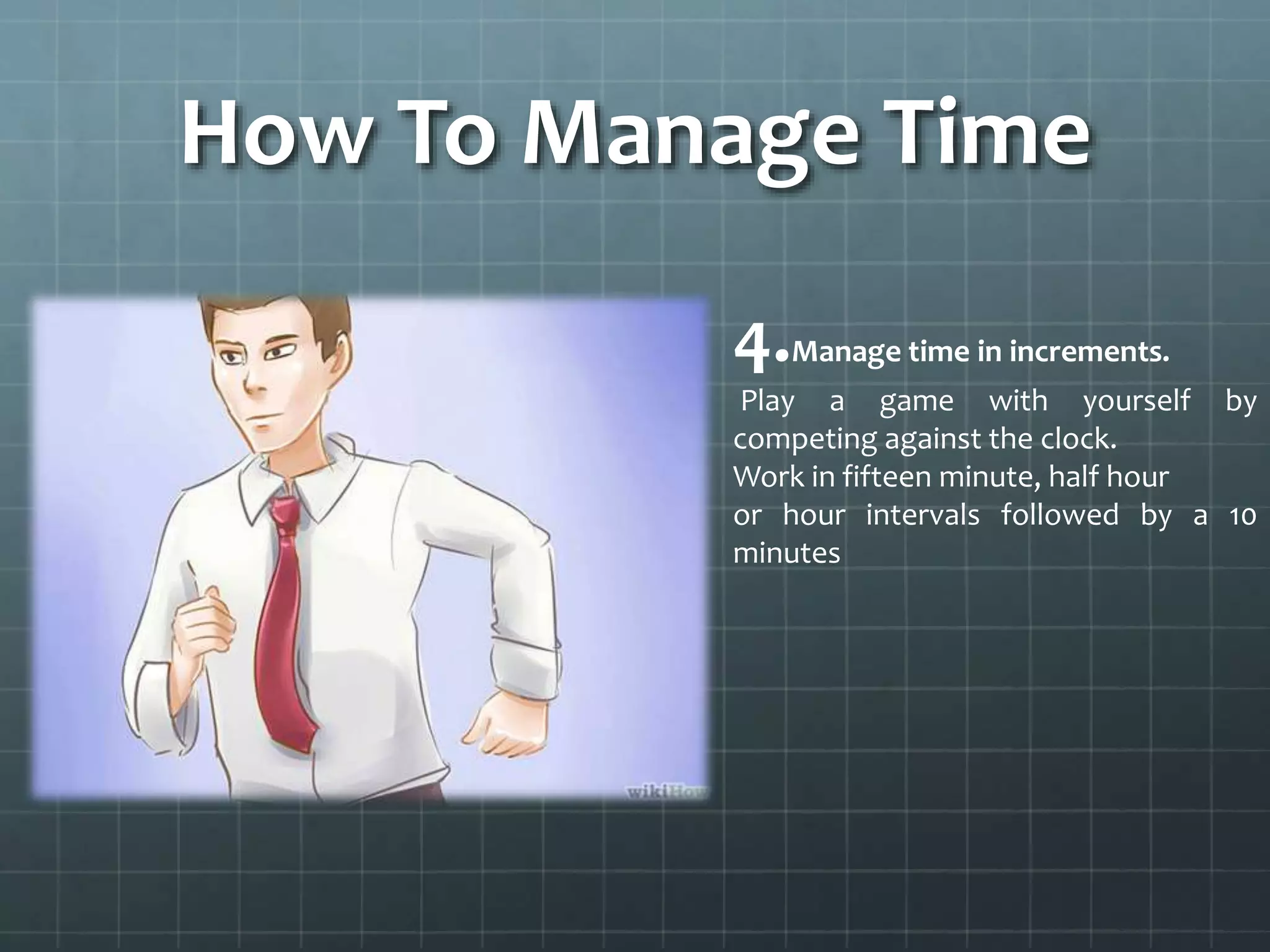 How To Manage Time
4.Manage time in increments.
Play a game with yourself by
competing against the clock.
Work in fifteen minute, half hour
or hour intervals followed by a 10
minutes
 