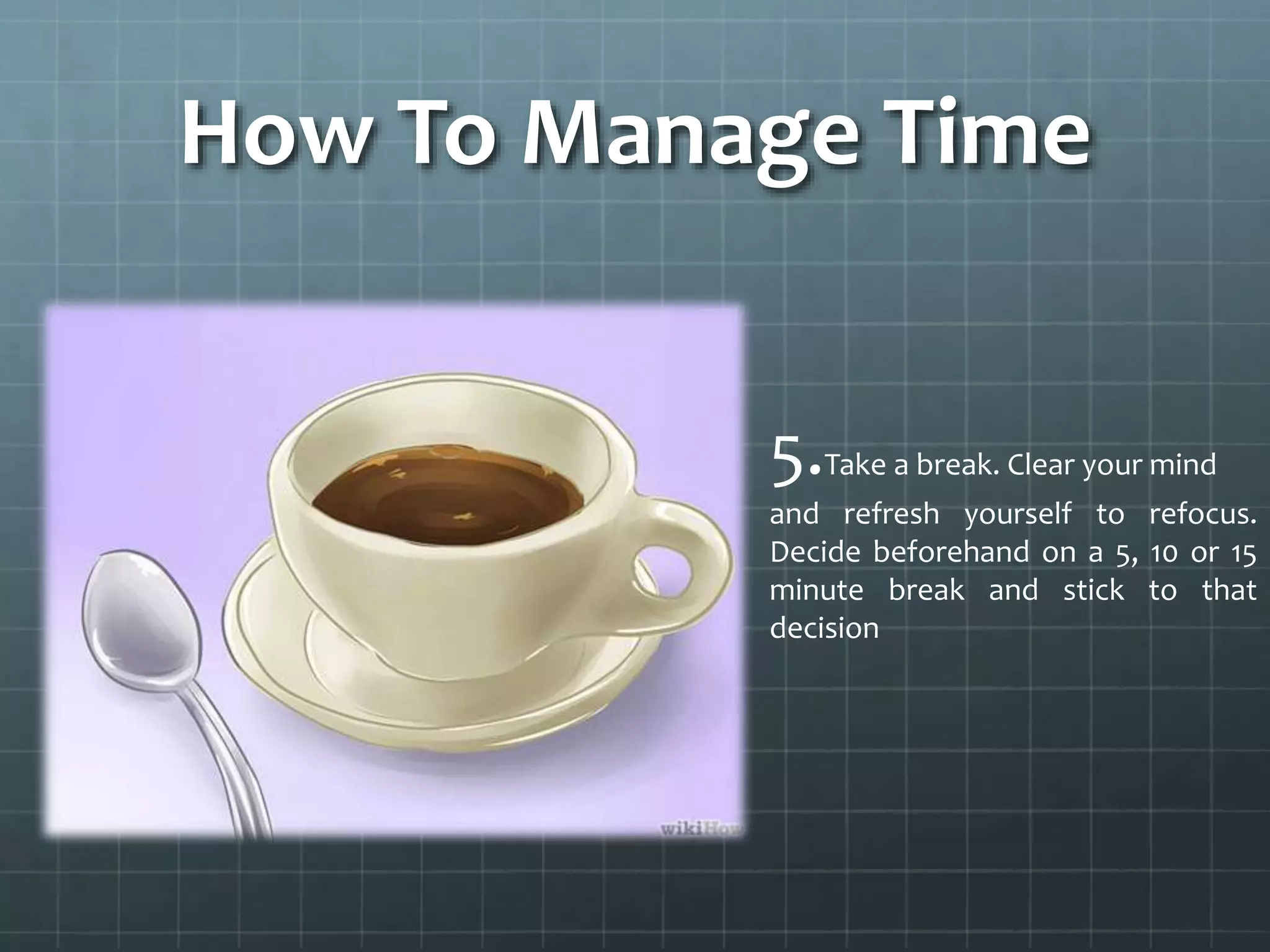 How To Manage Time
5.Take a break. Clear your mind
and refresh yourself to refocus.
Decide beforehand on a 5, 10 or 15
minute break and stick to that
decision
 
