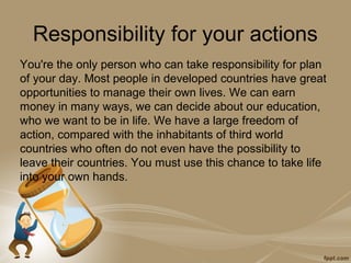 Responsibility for your actions
You're the only person who can take responsibility for plan
of your day. Most people in developed countries have great
opportunities to manage their own lives. We can earn
money in many ways, we can decide about our education,
who we want to be in life. We have a large freedom of
action, compared with the inhabitants of third world
countries who often do not even have the possibility to
leave their countries. You must use this chance to take life
into your own hands.
 