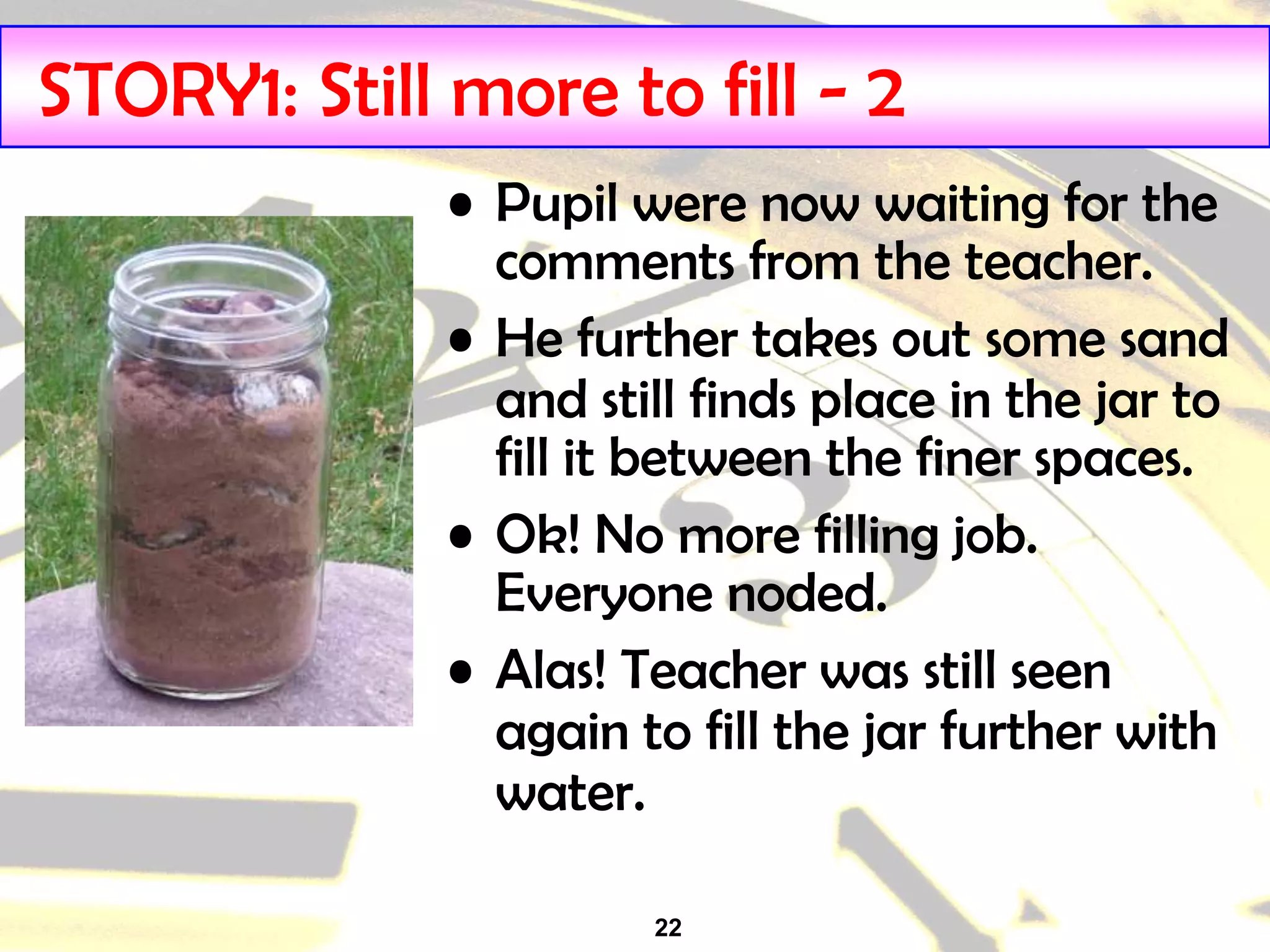 22
STORY1: Still more to fill - 2
• Pupil were now waiting for the
comments from the teacher.
• He further takes out some sand
and still finds place in the jar to
fill it between the finer spaces.
• Ok! No more filling job.
Everyone noded.
• Alas! Teacher was still seen
again to fill the jar further with
water.
 