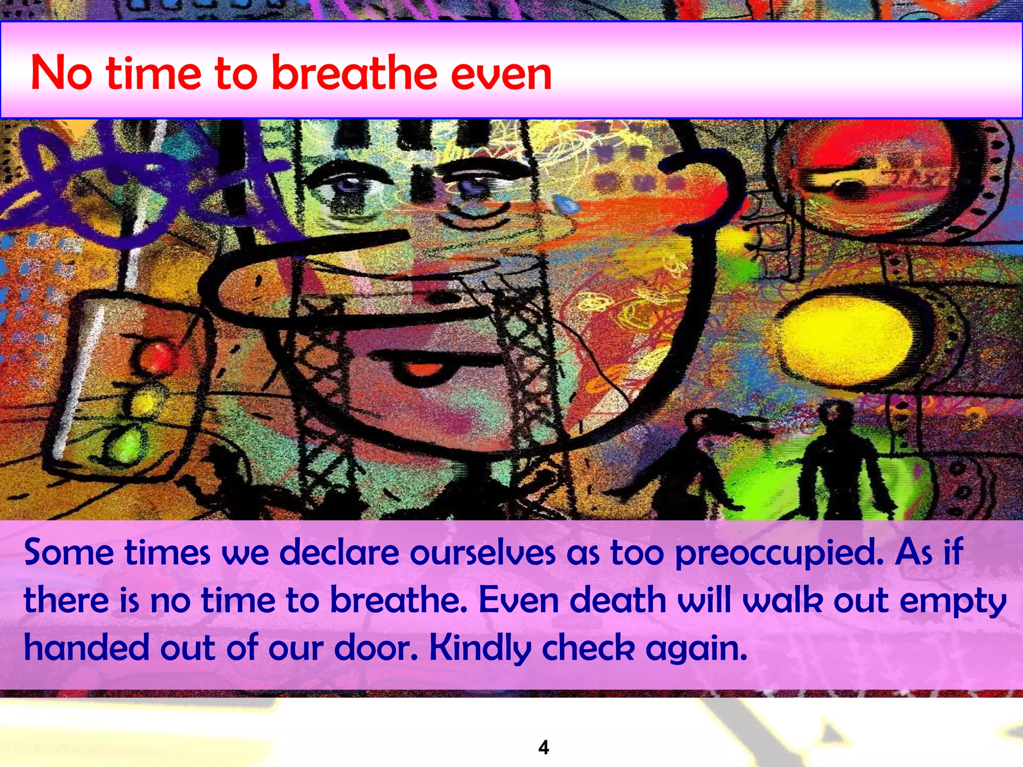 4
No time to breathe even
Some times we declare ourselves as too preoccupied. As if
there is no time to breathe. Even death will walk out empty
handed out of our door. Kindly check again.
 