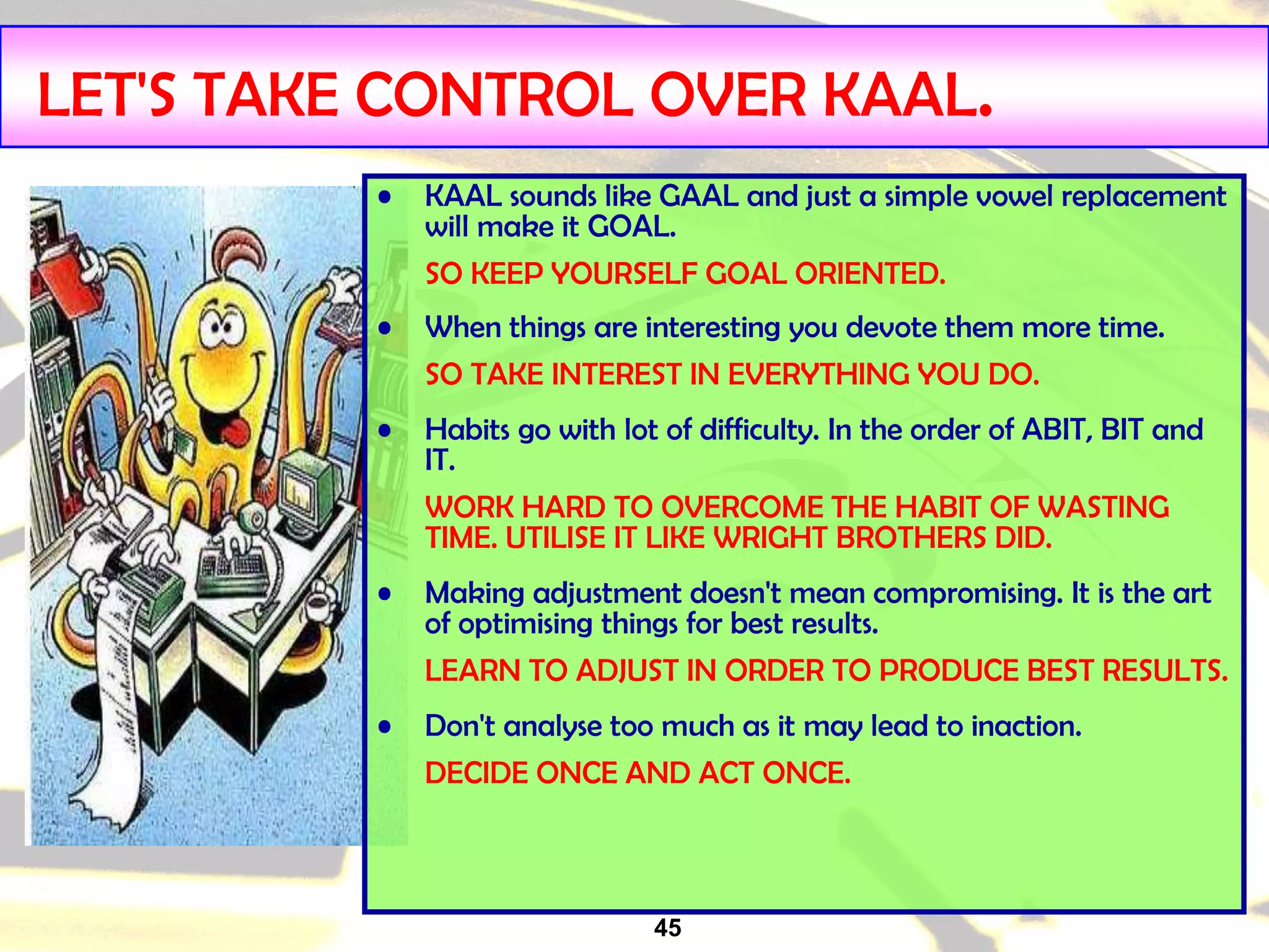 45
LET'S TAKE CONTROL OVER KAAL.
• KAAL sounds like GAAL and just a simple vowel replacement
will make it GOAL.
SO KEEP YOURSELF GOAL ORIENTED.
• When things are interesting you devote them more time.
SO TAKE INTEREST IN EVERYTHING YOU DO.
• Habits go with lot of difficulty. In the order of ABIT, BIT and
IT.
WORK HARD TO OVERCOME THE HABIT OF WASTING
TIME. UTILISE IT LIKE WRIGHT BROTHERS DID.
• Making adjustment doesn't mean compromising. It is the art
of optimising things for best results.
LEARN TO ADJUST IN ORDER TO PRODUCE BEST RESULTS.
• Don't analyse too much as it may lead to inaction.
DECIDE ONCE AND ACT ONCE.
 