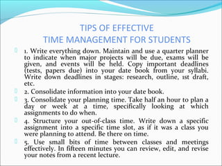 TIPS OF EFFECTIVE
TIME MANAGEMENT FOR STUDENTS
 1. Write everything down. Maintain and use a quarter planner
to indicate ...