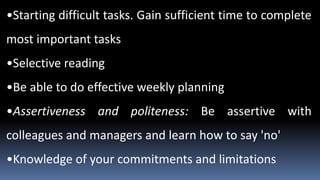•Starting difficult tasks. Gain sufficient time to complete
most important tasks
•Selective reading
•Be able to do effective weekly planning
•Assertiveness and politeness: Be assertive with
colleagues and managers and learn how to say 'no'
•Knowledge of your commitments and limitations
 