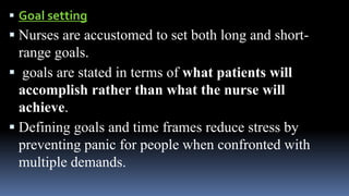  Goal setting
 Nurses are accustomed to set both long and short-
range goals.
 goals are stated in terms of what patients will
accomplish rather than what the nurse will
achieve.
 Defining goals and time frames reduce stress by
preventing panic for people when confronted with
multiple demands.
 