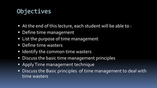 Objectives
 At the end of this lecture, each student will be able to :
 Define time management
 List the purpose of time management
 Define time wasters
 Identify the common time wasters
 Discuss the basic time management principles
 ApplyTime management technique
 Discuss the Basic principles of time management to deal with
time wasters
 
