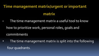 Time management matrix/urgent or important
matrix
• The time management matrix a useful tool to know
how to prioritize work, personal roles, goals and
commitments
• The time management matrix is split into the following
four quadrants.
 
