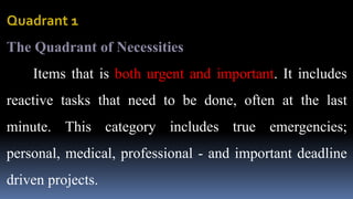 Quadrant 1
The Quadrant of Necessities
Items that is both urgent and important. It includes
reactive tasks that need to be done, often at the last
minute. This category includes true emergencies;
personal, medical, professional - and important deadline
driven projects.
 