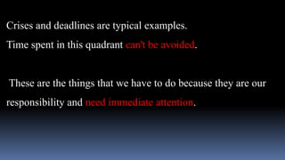 Crises and deadlines are typical examples.
Time spent in this quadrant can't be avoided.
These are the things that we have to do because they are our
responsibility and need immediate attention.
 