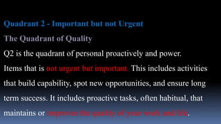 Quadrant 2 - Important but not Urgent
The Quadrant of Quality
Q2 is the quadrant of personal proactively and power.
Items that is not urgent but important. This includes activities
that build capability, spot new opportunities, and ensure long
term success. It includes proactive tasks, often habitual, that
maintains or improves the quality of your work and life.
 