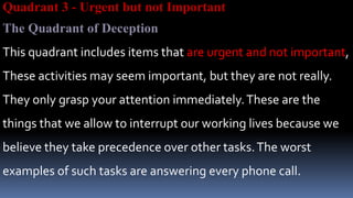 Quadrant 3 - Urgent but not Important
The Quadrant of Deception
This quadrant includes items that are urgent and not important,
These activities may seem important, but they are not really.
They only grasp your attention immediately.These are the
things that we allow to interrupt our working lives because we
believe they take precedence over other tasks.The worst
examples of such tasks are answering every phone call.
 