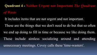 Quadrant 4 - Neither Urgent nor Important The Quadrant
of Waste
It includes items that are not urgent and not important.
These are the things that we don't need to do but that so often
we end up doing to fill in time or because we like doing them.
These include aimless socializing around and attending
unnecessary meetings. Covey calls these 'time-wasters'.
 