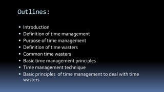 Outlines:
 Introduction
 Definition of time management
 Purpose of time management
 Definition of time wasters
 Common time wasters
 Basic time management principles
 Time management technique
 Basic principles of time management to deal with time
wasters
 