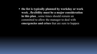 the list is typically planned by workday or work
week , flexibility must be a major consideration
in this plan , some times should remain un
committed to allow the manager to deal with
emergencies and crises that are sure to happen
 