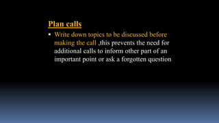 Plan calls
 Write down topics to be discussed before
making the call ,this prevents the need for
additional calls to inform other part of an
important point or ask a forgotten question
 