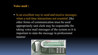 Voice mail :
 Is an excellent way to send and receive messages
when a real time interactions not essential ,like
other forms of communication must be used
appropriately unit clerk may be responsible for
taking voice mail messages of the system so it is
important to state the message in professional
manner
 