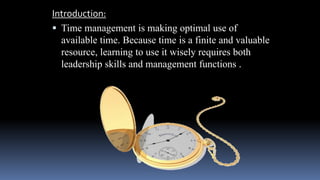 Introduction:
 Time management is making optimal use of
available time. Because time is a finite and valuable
resource, learning to use it wisely requires both
leadership skills and management functions .
 