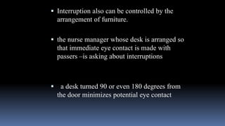  Interruption also can be controlled by the
arrangement of furniture.
 the nurse manager whose desk is arranged so
that immediate eye contact is made with
passers –is asking about interruptions
 a desk turned 90 or even 180 degrees from
the door minimizes potential eye contact
 