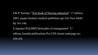 4.K.P. Neeraja, “Text book of Nursing education”, 1st edition,
2003, jaypee brothers medical publishers (p) Ltd. New Delhi
Pp 141-146.
5.Aquinas P.G(2005)”principles of management” 1st
edition,Annalm publications Pvt LTD.Ansari road.page no-
420-436
 